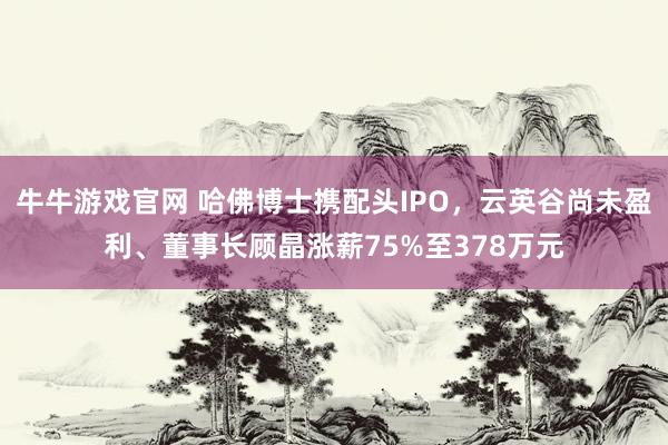 牛牛游戏官网 哈佛博士携配头IPO,云英谷尚未盈利、董事长顾晶涨薪75%至378万元