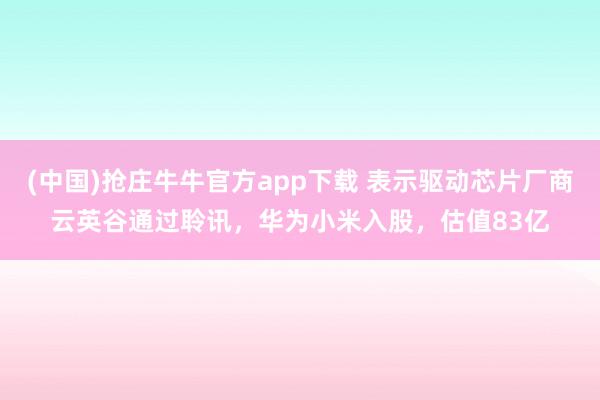 (中国)抢庄牛牛官方app下载 表示驱动芯片厂商云英谷通过聆讯，华为小米入股，估值83亿
