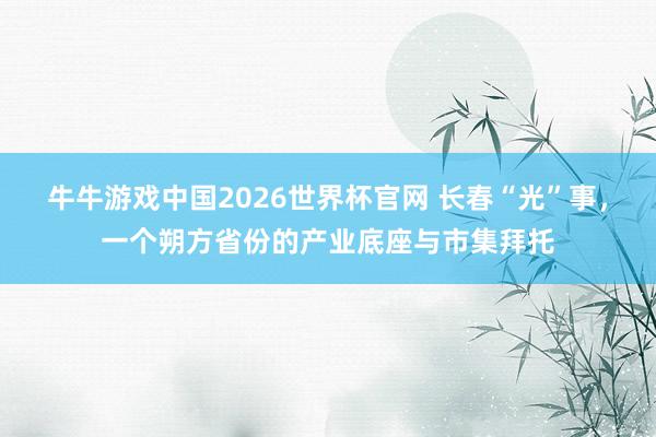 牛牛游戏中国2026世界杯官网 长春“光”事，一个朔方省份的产业底座与市集拜托