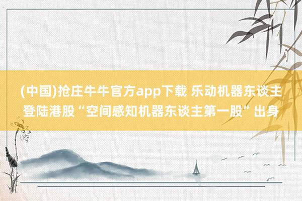 (中国)抢庄牛牛官方app下载 乐动机器东谈主登陆港股“空间感知机器东谈主第一股”出身