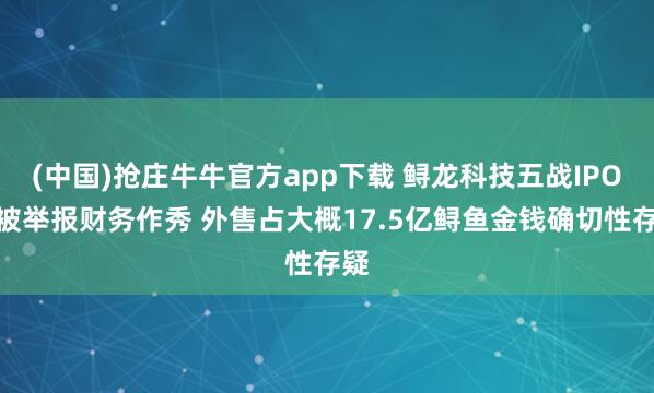 (中国)抢庄牛牛官方app下载 鲟龙科技五战IPO曾被举报财务作秀 外售占大概17.5亿鲟鱼金钱确切性存疑