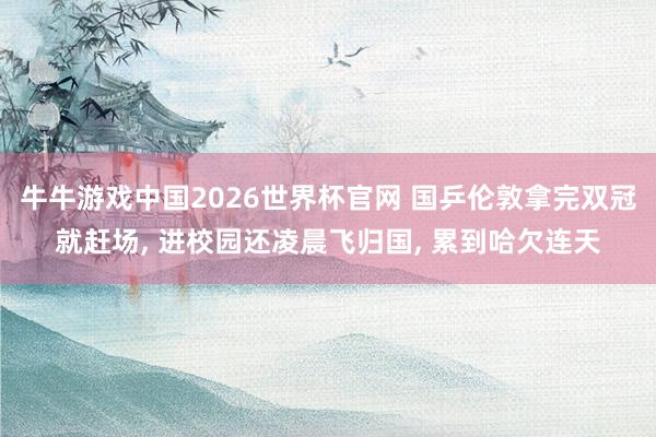 牛牛游戏中国2026世界杯官网 国乒伦敦拿完双冠就赶场, 进校园还凌晨飞归国, 累到哈欠连天