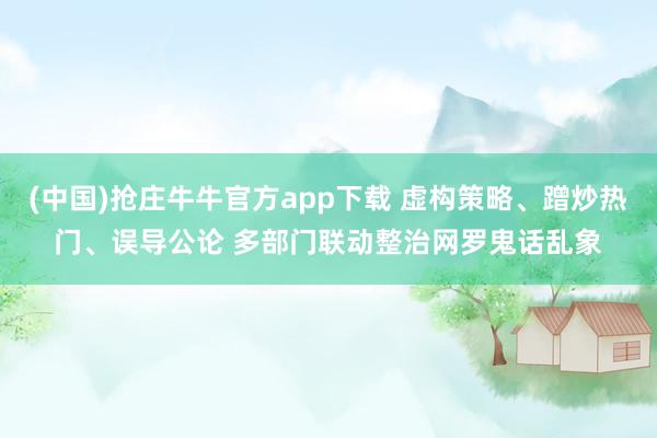 (中国)抢庄牛牛官方app下载 虚构策略、蹭炒热门、误导公论 多部门联动整治网罗鬼话乱象