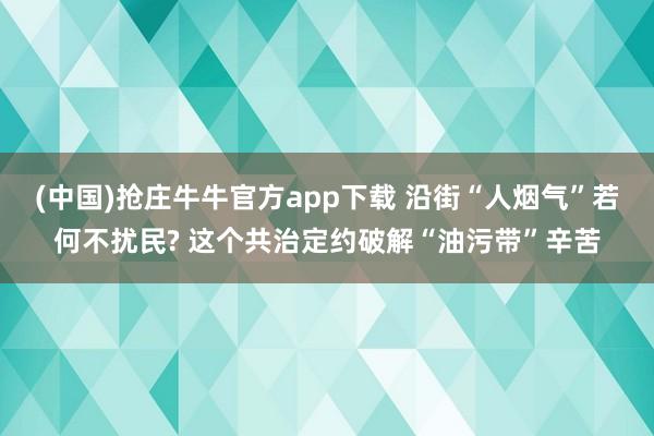 (中国)抢庄牛牛官方app下载 沿街“人烟气”若何不扰民? 这个共治定约破解“油污带”辛苦