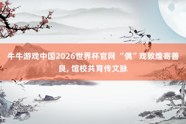 牛牛游戏中国2026世界杯官网 “偶”戏敦煌寄善良， 馆校共育传文脉