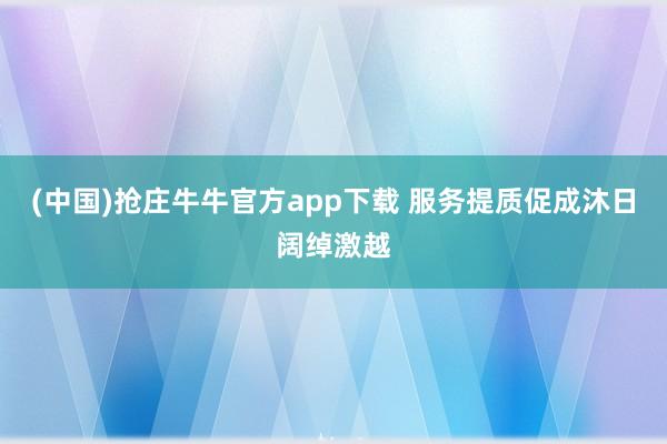 (中国)抢庄牛牛官方app下载 服务提质促成沐日阔绰激越