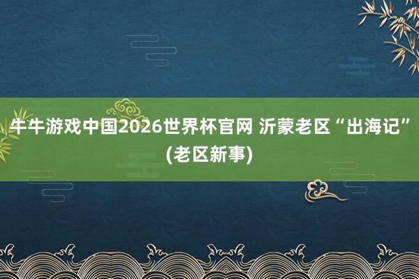 牛牛游戏中国2026世界杯官网 沂蒙老区“出海记”(老区新事)