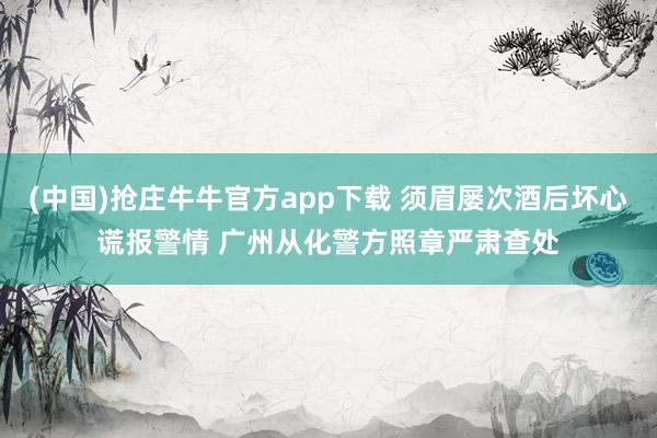 (中国)抢庄牛牛官方app下载 须眉屡次酒后坏心谎报警情 广州从化警方照章严肃查处