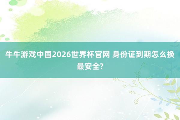 牛牛游戏中国2026世界杯官网 身份证到期怎么换最安全?