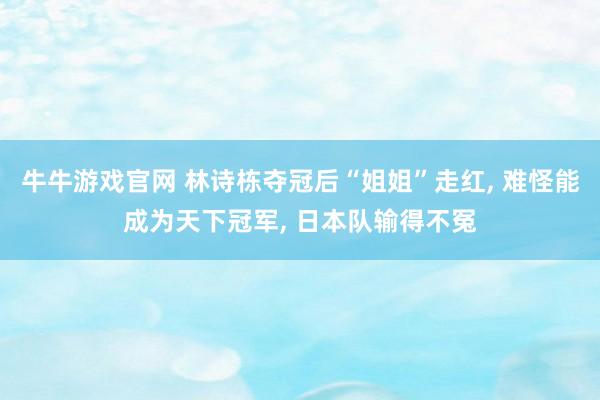 牛牛游戏官网 林诗栋夺冠后“姐姐”走红， 难怪能成为天下冠军， 日本队输得不冤
