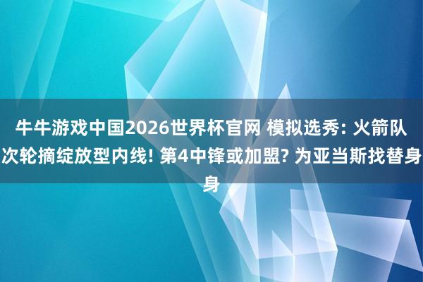 牛牛游戏中国2026世界杯官网 模拟选秀: 火箭队次轮摘绽放型内线! 第4中锋或加盟? 为亚当斯找替身