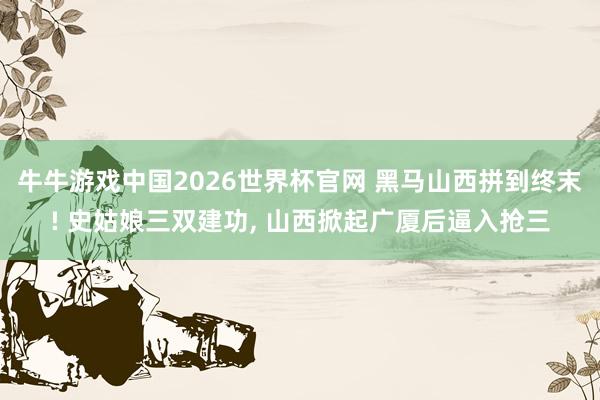 牛牛游戏中国2026世界杯官网 黑马山西拼到终末! 史姑娘三双建功, 山西掀起广厦后逼入抢三