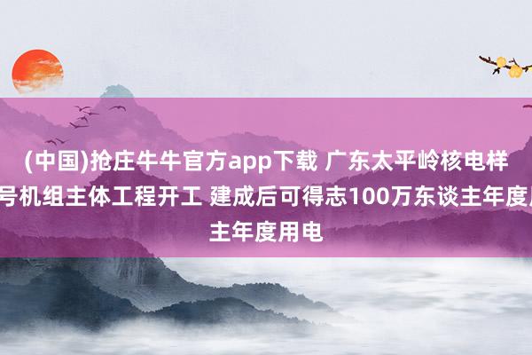(中国)抢庄牛牛官方app下载 广东太平岭核电样子4号机组主体工程开工 建成后可得志100万东谈主年度用电