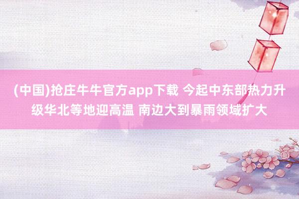 (中国)抢庄牛牛官方app下载 今起中东部热力升级华北等地迎高温 南边大到暴雨领域扩大