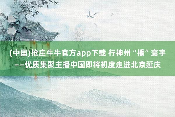 (中国)抢庄牛牛官方app下载 行神州“播”寰宇——优质集聚主播中国即将初度走进北京延庆