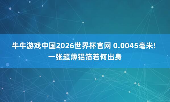 牛牛游戏中国2026世界杯官网 0.0045毫米! 一张超薄铝箔若何出身