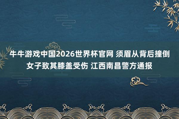 牛牛游戏中国2026世界杯官网 须眉从背后撞倒女子致其膝盖受伤 江西南昌警方通报