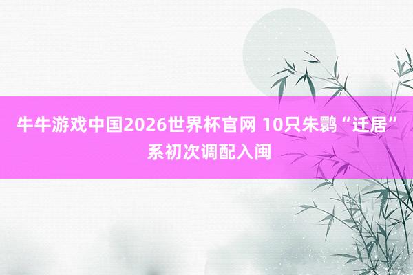 牛牛游戏中国2026世界杯官网 10只朱鹮“迁居” 系初次调配入闽