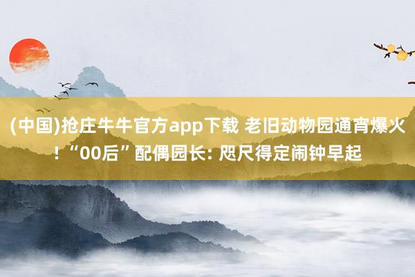 (中国)抢庄牛牛官方app下载 老旧动物园通宵爆火! “00后”配偶园长: 咫尺得定闹钟早起