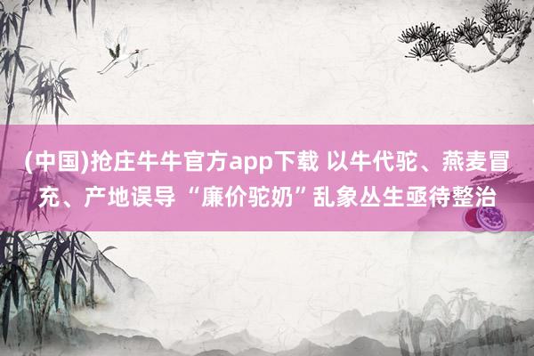 (中国)抢庄牛牛官方app下载 以牛代驼、燕麦冒充、产地误导 “廉价驼奶”乱象丛生亟待整治