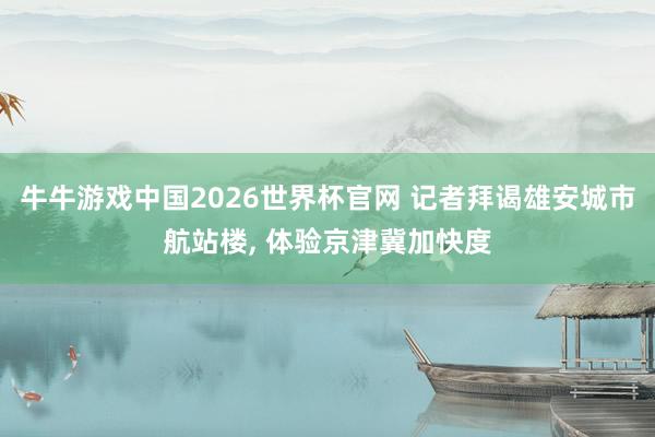 牛牛游戏中国2026世界杯官网 记者拜谒雄安城市航站楼， 体验京津冀加快度