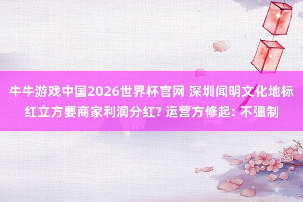 牛牛游戏中国2026世界杯官网 深圳闻明文化地标红立方要商家利润分红? 运营方修起: 不彊制