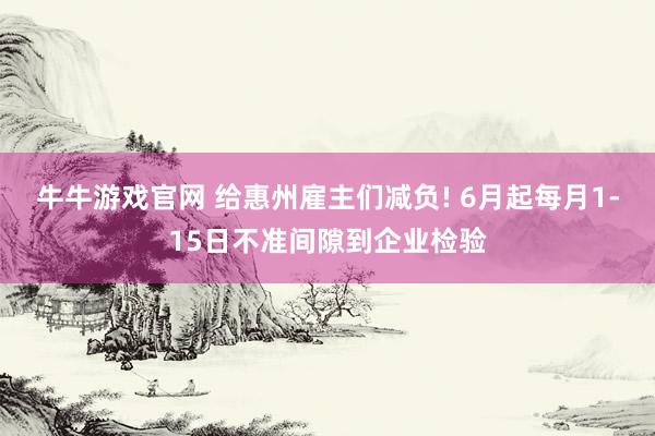 牛牛游戏官网 给惠州雇主们减负! 6月起每月1-15日不准间隙到企业检验