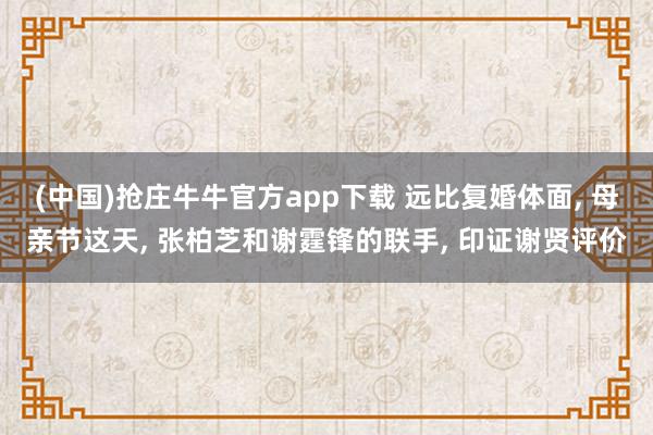 (中国)抢庄牛牛官方app下载 远比复婚体面, 母亲节这天, 张柏芝和谢霆锋的联手, 印证谢贤评价