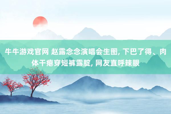 牛牛游戏官网 赵露念念演唱会生图, 下巴了得、肉体干瘪穿短裤露腚, 网友直呼辣眼