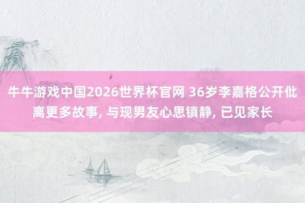 牛牛游戏中国2026世界杯官网 36岁李嘉格公开仳离更多故事, 与现男友心思镇静, 已见家长