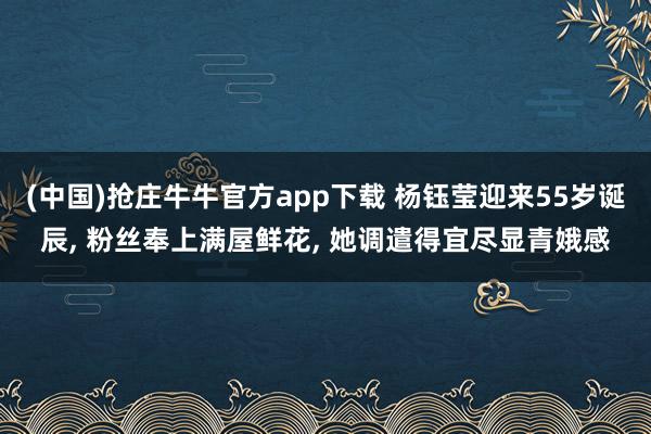 (中国)抢庄牛牛官方app下载 杨钰莹迎来55岁诞辰, 粉丝奉上满屋鲜花, 她调遣得宜尽显青娥感
