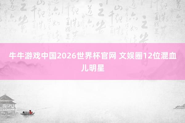 牛牛游戏中国2026世界杯官网 文娱圈12位混血儿明星