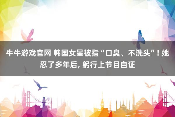 牛牛游戏官网 韩国女星被指“口臭、不洗头”! 她忍了多年后, 躬行上节目自证
