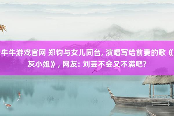牛牛游戏官网 郑钧与女儿同台， 演唱写给前妻的歌《灰小姐》， 网友: 刘芸不会又不满吧?