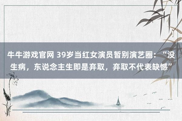 牛牛游戏官网 39岁当红女演员暂别演艺圈:“没生病,东说念主生即是弃取,弃取不代表缺憾”