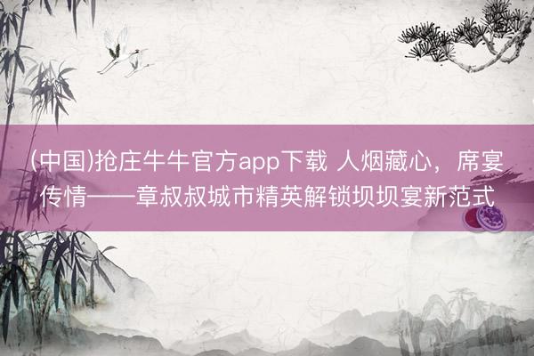 (中国)抢庄牛牛官方app下载 人烟藏心，席宴传情——章叔叔城市精英解锁坝坝宴新范式