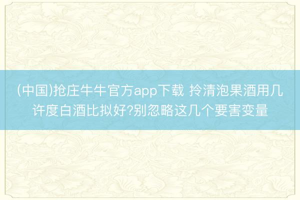 (中国)抢庄牛牛官方app下载 拎清泡果酒用几许度白酒比拟好?别忽略这几个要害变量