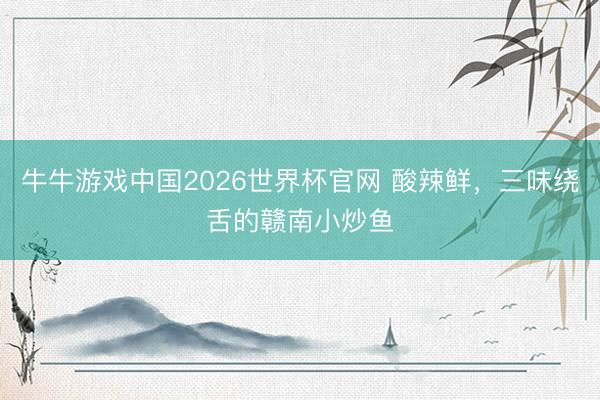 牛牛游戏中国2026世界杯官网 酸辣鲜，三味绕舌的赣南小炒鱼