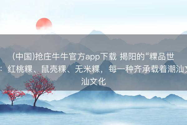 (中国)抢庄牛牛官方app下载 揭阳的“粿品世界”：红桃粿、鼠壳粿、无米粿，每一种齐承载着潮汕文化