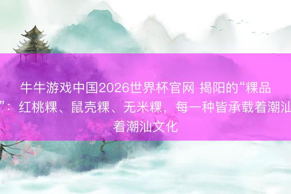 牛牛游戏中国2026世界杯官网 揭阳的“粿品世界”：红桃粿、鼠壳粿、无米粿，每一种皆承载着潮汕文化