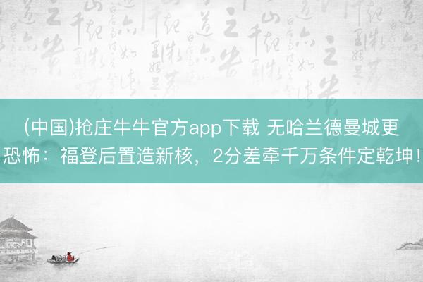 (中国)抢庄牛牛官方app下载 无哈兰德曼城更恐怖:福登后置造新核,2分差牵千万条件定乾坤!