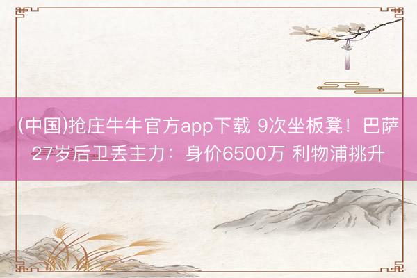(中国)抢庄牛牛官方app下载 9次坐板凳！巴萨27岁后卫丢主力：身价6500万 利物浦挑升