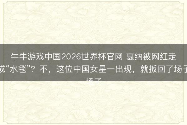 牛牛游戏中国2026世界杯官网 戛纳被网红走成“水毯”？不，这位中国女星一出现，就扳回了场子