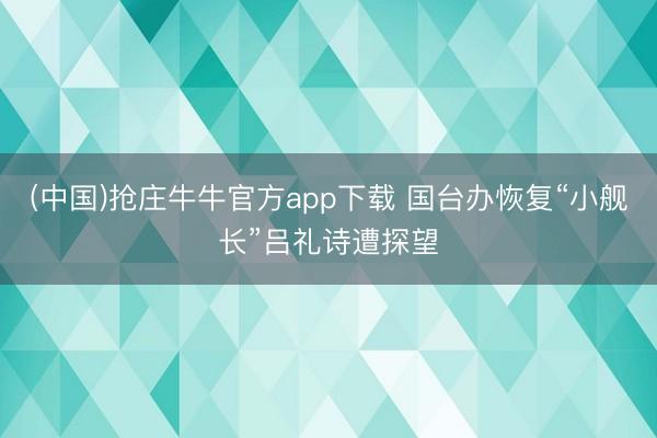 (中国)抢庄牛牛官方app下载 国台办恢复“小舰长”吕礼诗遭探望