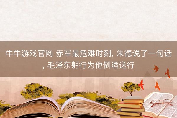 牛牛游戏官网 赤军最危难时刻， 朱德说了一句话， 毛泽东躬行为他倒酒送行