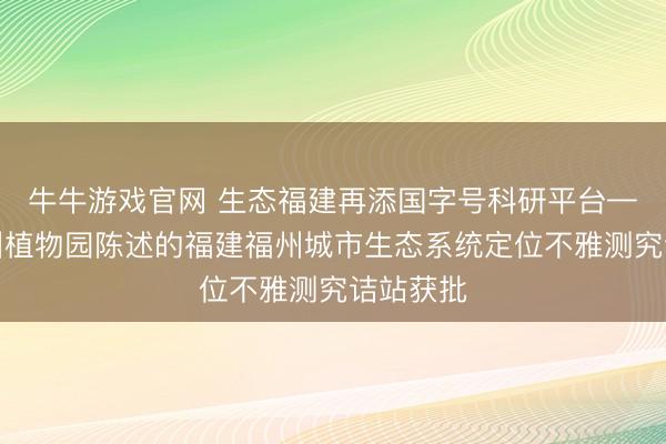 牛牛游戏官网 生态福建再添国字号科研平台——由福州植物园陈述的福建福州城市生态系统定位不雅测究诘站获批