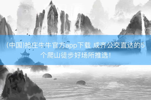 (中国)抢庄牛牛官方app下载 成齐公交直达的5个爬山徒步好场所推选!