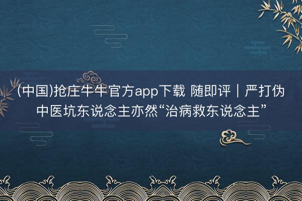 (中国)抢庄牛牛官方app下载 随即评|严打伪中医坑东说念主亦然“治病救东说念主”