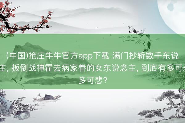 (中国)抢庄牛牛官方app下载 满门抄斩数千东说念主, 扳倒战神霍去病家眷的女东说念主, 到底有多可悲?