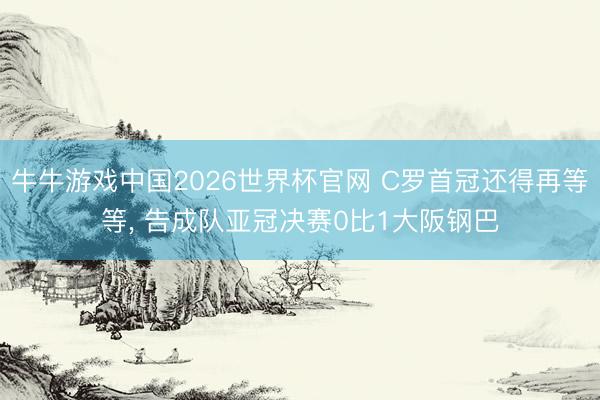 牛牛游戏中国2026世界杯官网 C罗首冠还得再等等， 告成队亚冠决赛0比1大阪钢巴